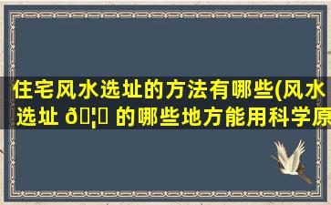 住宅风水选址的方法有哪些(风水选址 🦁 的哪些地方能用科学原理进行解释)